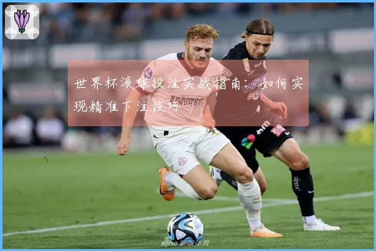 世界杯滚球投注实战指南：如何实现精准下注技巧