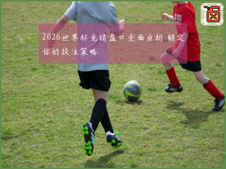 2026世界杯竞猜盘口全面分析 锁定你的投注策略